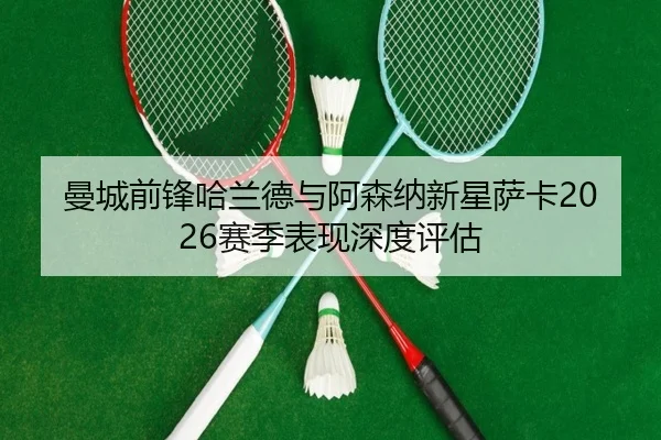 曼城前锋哈兰德与阿森纳新星萨卡2026赛季表现深度评估